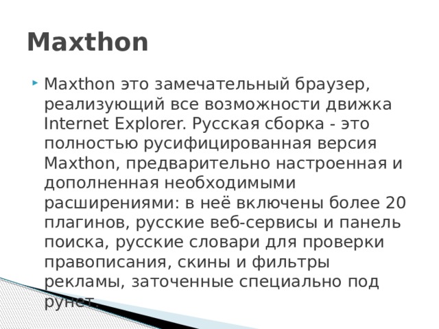 Maxthon Maxthon это замечательный браузер, реализующий все возможности движка Internet Explorer. Русская сборка - это полностью русифицированная версия Maxthon, предварительно настроенная и дополненная необходимыми расширениями: в неё включены более 20 плагинов, русские веб-сервисы и панель поиска, русские словари для проверки правописания, скины и фильтры рекламы, заточенные специально под рунет. 