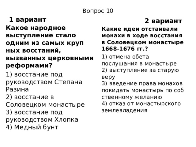 Вопрос 10 1 вариант 2 вариант Какое народное выступление стало одним из самых круп­ных восстаний, вызванных церковными реформами? 1) восстание под руководством Степана Разина  2) восстание в Соловецком монастыре  3) восстание под руководством Хлопка  4) Медный бунт Какие идеи отстаивали монахи в ходе восстания в Соловец­ком монастыре 1668-1676 гг.? 1) отмена обета послушания в монастыре  2) выступление за старую веру  3) введение права монахов покидать монастырь по соб­ственному желанию  4) отказ от монастырского землевладения 