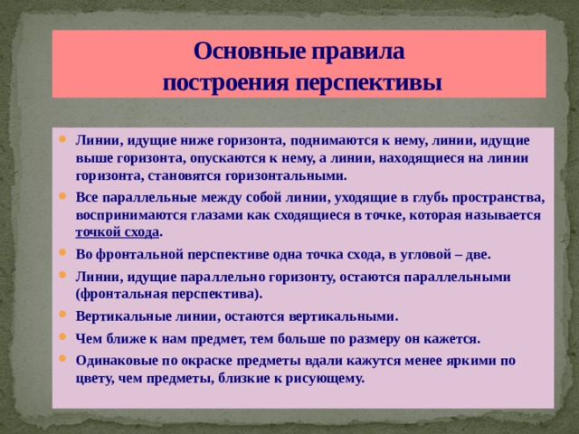 Основные правила  построения перспективы Линии, идущие ниже горизонта, поднимаются к нему, линии, идущие выше горизонта, опускаются к нему, а линии, находящиеся на линии горизонта, становятся горизонтальными. Все параллельные между собой линии, уходящие в глубь пространства, воспринимаются глазами как сходящиеся в точке, которая называется  точкой схода . Во фронтальной перспективе одна точка схода, в угловой – две. Линии, идущие параллельно горизонту, остаются параллельными (фронтальная перспектива). Вертикальные линии, остаются вертикальными. Чем ближе к нам предмет, тем больше по размеру он кажется. Одинаковые по окраске предметы вдали кажутся менее яркими по цвету, чем предметы, близкие к рисующему. 