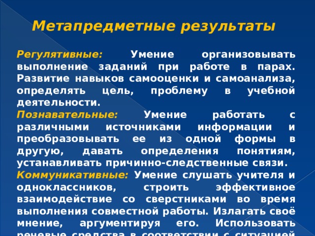 Метапредметные результаты   Регулятивные: Умение организовывать выполнение заданий при работе в парах. Развитие навыков самооценки и самоанализа, определять цель, проблему в учебной деятельности. Познавательные: Умение работать с различными источниками информации и преобразовывать ее из одной формы в другую, давать определения понятиям, устанавливать причинно-следственные связи. Коммуникативные: Умение слушать учителя и одноклассников, строить эффективное взаимодействие со сверстниками во время выполнения совместной работы. Излагать своё мнение, аргументируя его. Использовать речевые средства в соответствии с ситуацией общения.