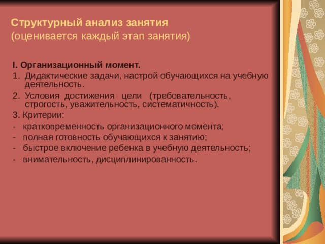 Структурный анализ занятия  (оценивается каждый этап занятия) I . Организационный момент. 1.  Дидактические задачи, настрой обучающихся на учебную деятельность. 2.  Условия достижения цели (требовательность, строгость, уважительность, систематичность). 3. Критерии: -   кратковременность организационного момента; -   полная готовность обучающихся к занятию; -   быстрое включение ребенка в учебную деятельность; -   внимательность, дисциплинированность.    