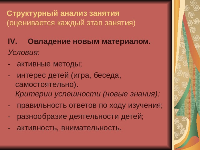 Структурный анализ занятия  (оценивается каждый этап занятия) IV .  Овладение новым материалом. Условия: -   активные методы; -   интерес детей (игра, беседа, самостоятельно).  Критерии успешности (новые знания): -   правильность ответов по ходу изучения; -   разнообразие деятельности детей; -   активность, внимательность. 