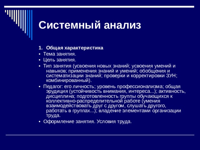 Системный  анализ 1.  Общая характеристика •  Тема занятия. •  Цель занятия. •  Тип занятия (усвоения новых знаний; усвоения умений и навы­ков; применения знаний и умений; обобщения и систематизации знаний; проверки и корректировки ЗУН; комбинированный). •  Педагог: его личность; уровень профессионализма; общая эру­диция (устойчивость внимания, интереса...); активность, дисципли­на; подготовленность группы обучающихся к коллективно-распределительной ра­боте (умения взаимодействовать друг с другом, слушать другого, работать в группах...); владение элементами организации труда. •  Оформление занятия. Условия труда. 