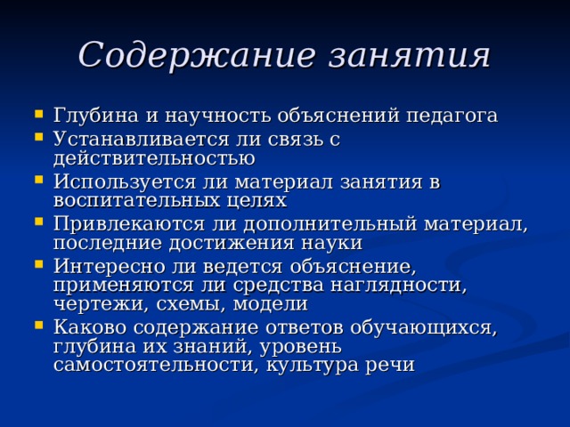 Содержание занятия Глубина и научность объяснений педагога Устанавливается ли связь с действительностью Используется ли материал занятия в воспитательных целях Привлекаются ли дополнительный материал, последние достижения науки Интересно ли ведется объяснение, применяются ли средства наглядности, чертежи, схемы, модели Каково содержание ответов обучающихся, глубина их знаний, уровень самостоятельности, культура речи 