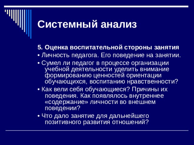 Системный  анализ 5.  Оценка воспитательной стороны занятия • Личность педагога. Его поведение на занятии. • Сумел ли педагог в процессе организации учебной деятельно­сти уделить внимание формированию ценностей ориентации обучающихся, воспитанию нравственности? • Как вели себя обучающиеся? Причины их поведения. Как появля­лось внутреннее «содержание» личности во внешнем поведении? • Что дало занятие для дальнейшего позитивного развития отношений? 