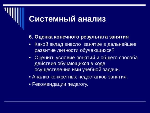 Системный  анализ 6.  Оценка конечного результата занятия •  Какой вклад внесло занятие в дальнейшее развитие личности обучающихся? •  Оценить условие понятий и общего способа действия обучающихся в ходе осуществления ими учебной задачи. • Анализ конкретных недостатков занятия. • Рекомендации педагогу. 