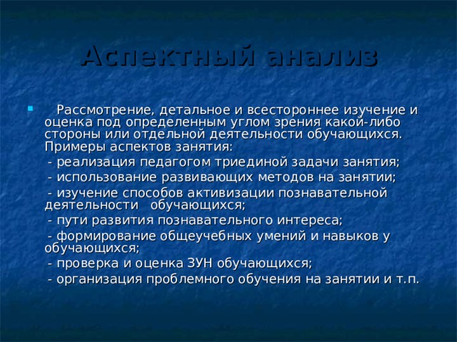 Аспектный анализ  Рассмотрение, детальное и всестороннее изучение и оценка под определенным углом зрения какой-либо стороны или отдельной деятельности обучающихся. Примеры аспектов занятия:  - реализация педагогом триединой задачи занятия;  - использование развивающих методов на занятии;  - изучение способов активизации познавательной деятельности обучающихся;  - пути развития познавательного интереса;  - формирование общеучебных умений и навыков у обучающихся;  - проверка и оценка ЗУН обучающихся;  - организация проблемного обучения на занятии и т.п. 