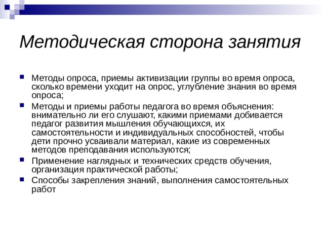 Методическая сторона занятия Методы опроса, приемы активизации группы во время опроса, сколько времени уходит на опрос, углубление знания во время опроса; Методы и приемы работы педагога во время объяснения: внимательно ли его слушают, какими приемами добивается педагог развития мышления обучающихся, их самостоятельности и индивидуальных способностей, чтобы дети прочно усваивали материал, какие из современных методов преподавания используются; Применение наглядных и технических средств обучения, организация практической работы; Способы закрепления знаний, выполнения самостоятельных работ 