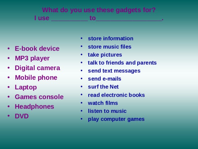  What do you use these gadgets for?  I use __________ to__________________.  store information store music files take pictures talk to friends and parents send text messages send e-mails surf the Net read electronic books watch films  listen to music play computer games  E-book device  MP3 player  Digital camera  Mobile phone  Laptop  Games console Headphones  DVD 