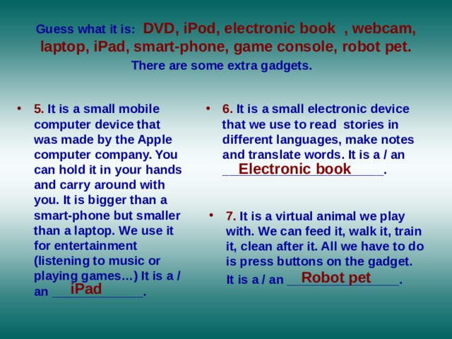 Guess what it is:  DVD, iPod, electronic book , webcam, laptop, iPad, smart-phone, game console, robot pet. There are some extra gadgets.  5. It is a small mobile computer device that was made by the Apple computer company. You can hold it in your hands and carry around with you. It is bigger than a smart-phone but smaller than a laptop. We use it for entertainment (listening to music or playing games…) It is a / an _____________.  6. It is a small electronic device that we use to read stories in different languages, make notes and translate words. It is a / an _______________________. Electronic book 7. It is a virtual animal we play with. We can feed it, walk it, train it, clean after it. All we have to do is press buttons on the gadget.  It is a / an ________________. Robot pet iPad 