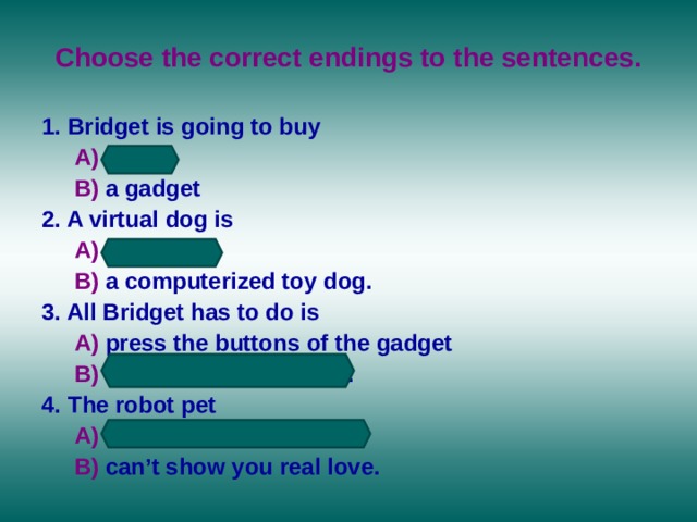 Choose the correct endings to the sentences. 1. Bridget is going to buy  A) a pet  B) a gadget 2. A virtual dog is  A) a real dog  B) a computerized toy dog. 3. All Bridget has to do is  A) press the buttons of the gadget   B) feed and train the dog. 4. The robot pet   A) can show you real love  B) can’t show you real love. 