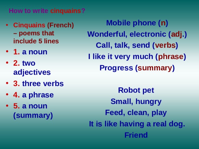 How to write cinquains ? Mobile phone ( n ) Wonderful, electronic ( adj .) Call, talk, send ( verbs ) I like it very much ( phrase ) Progress ( summary )  Robot pet Small, hungry Feed, clean, play It is like having a real dog. Friend    Cinquains (French) – poems that include 5 lines 1.  a noun  2.  two adjectives  3.  three verbs  4.  a phrase  5.  a noun (summary)   
