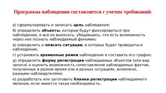 Программа наблюдения составляется с учетом требований: а) сформулировать и записать цель наблюдения; б) определить объекты , которые будут фиксироваться при наблюдении, и все их выписать, убедившись, что есть возможность через них познать наблюдаемый феномен; в) определить и описать ситуации , в которых будет проводиться наблюдение; г) установить временные рамки наблюдения и составить его график; д) определить форму регистрации наблюдаемых объектов (или вид записи) и оценить возможность сопоставления наблюдаемых фактов, полученных в разное время или в разных ситуациях, возможно, разными наблюдателями; е) разработать или заготовить бланки регистрации наблюдаемого явления, если имеется такая необходимость. 