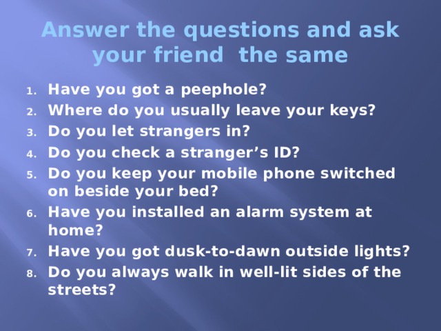 Answer the questions and ask your friend the same Have you got a peephole? Where do you usually leave your keys? Do you let strangers in? Do you check a stranger’s ID? Do you keep your mobile phone switched on beside your bed? Have you installed an alarm system at home? Have you got dusk-to-dawn outside lights? Do you always walk in well-lit sides of the streets? 