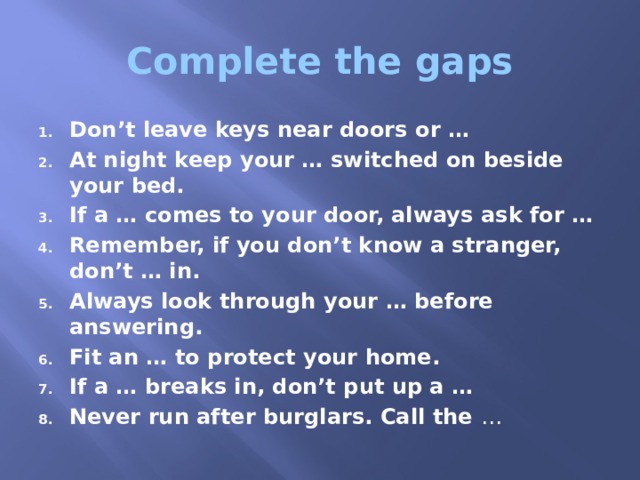 Complete the gaps Don’t leave keys near doors or … At night keep your … switched on beside your bed. If a … comes to your door, always ask for … Remember, if you don’t know a stranger, don’t … in. Always look through your … before answering. Fit an … to protect your home. If a … breaks in, don’t put up a … Never run after burglars. Call the … 