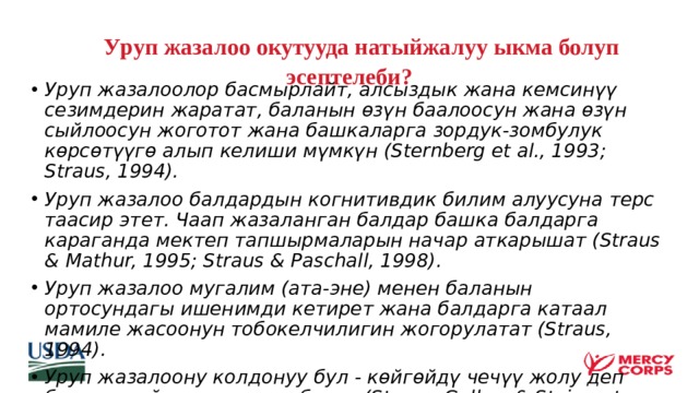  У руп жазалоо окутууда натыйжалуу ыкма болуп эсептелеби?   Уруп жазалоолор басмырлайт, алсыздык жана кемсинүү сезимдерин жаратат, баланын өзүн баалоосун жана өзүн сыйлоосун жоготот жана башкаларга зордук-зомбулук көрсөтүүгө алып келиши мүмкүн (Sternberg et al., 1993; Straus, 1994). Уруп жазалоо балдардын когнитивдик билим алуусуна терс таасир этет. Чаап жазаланган балдар башка балдарга караганда мектеп тапшырмаларын начар аткарышат (Straus & Mathur, 1995; Straus & Paschall, 1998). Уруп жазалоо мугалим (ата-эне) менен баланын ортосундагы ишенимди кетирет жана балдарга катаал мамиле жасоонун тобокелчилигин жогорулатат (Straus, 1994). Уруп жазалоону колдонуу бул - көйгөйдү чечүү жолу деп баланын ойлоосуна укук берет (Straus, Gelles, & Steinmetz, 1980; Straus, Sugarman, & Giles-Sims, 1997). 