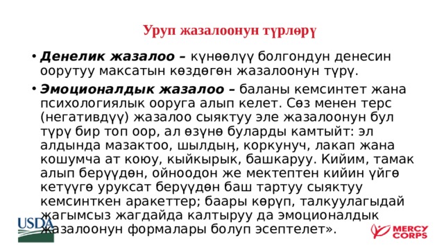   Уруп жазалоонун түрлөрү Денелик жазалоо – күнөөлүү болгондун денесин оорутуу максатын көздөгөн жазалоонун түрү. Эмоционалдык жазалоо – баланы кемсинтет жана психологиялык ооруга алып келет. Сөз менен терс (негативдүү) жазалоо сыяктуу эле жазалоонун бул түрү бир топ оор, ал өзүнө буларды камтыйт: эл алдында мазактоо, шылдыӊ, коркунуч, лакап жана кошумча ат коюу, кыйкырык, башкаруу. Кийим, тамак алып берүүдөн, ойноодон же мектептен кийин үйгө кетүүгө уруксат берүүдөн баш тартуу сыяктуу кемсинткен аракеттер; баары көрүп, талкуулагыдай жагымсыз жагдайда калтыруу да эмоционалдык жазалоонун формалары болуп эсептелет».  