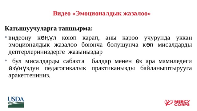   Видео «Эмоционалдык жазалоо»  Катышуучуларга тапшырма: видеону көӊүл коюп карап, аны кароо учурунда уккан эмоционалдык жазалоо боюнча болушунча көп мисалдарды дептерлериниздерге жазыныздар  бул мисалдарды сабакта балдар менен өз ара мамиледеги өзүнүздун педагогикалык практиканызды байланыштырууга аракеттениниз. 