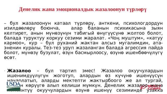 Денелик жана эмоционалдык жазалоонун түрлөрү  – бул жазалоонун катаал түрлөрү, анткени, психологдордун изилдөөлөрү боюнча, алар баланын психикасына зыян келтирет, анын мүнөзүнүн табигый өнүгүүсүнө жолтоо болот, балада туруктуу коркуу сезими жаралат. «Чоӊ муштум», «катуу кармоо», кур – бул руханий жактан алсыз мугалимдин, ата-эненин куралы. Тез-тез уруп жазаланган балада агрессия пайда болот, мүнөзү бузулат, өзүн басмырлоосу, өзүнө ишенбөөчүлүгү өсөт. Жазалоо – бул тартип эмес! Жазалоо окуучулардын ишенимдүүлүгүн жоготуп, алардын өз күчүнө ишенүүсүн начарлатып, аларды мектепти жактырбоого же ал тургай, жаман көрүүгө алып келиши мүмкүн. Денелик жазалоо жана кемсинтүү окуучулардын өзүнө ишенүү сезиминде узакка созулган жарат калтыруусу мүмкүн. 