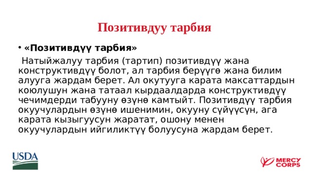 Позитивдуу тарбия «Позитивдүү тарбия»  Натыйжалуу тарбия (тартип) позитивдүү жана конструктивдүү болот, ал тарбия берүүгө жана билим алууга жардам берет. Ал окутууга карата максаттардын коюлушун жана татаал кырдаалдарда конструктивдүү чечимдерди табууну өзүнө камтыйт. Позитивдүү тарбия окуучулардын өзүнө ишенимин, окууну сүйүүсүн, ага карата кызыгуусун жаратат, ошону менен окуучулардын ийгиликтүү болуусуна жардам берет.  