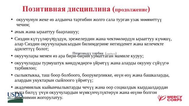  окуучунун жеке өз алдынча тартибин жолго сала турган узак мөөнөттүү чечим; ачык жана ырааттуу баарлашуу; Сиздин күтүүлөрүӊүздүн, эрежелердин жана чектөөлөрдүн ырааттуу күчөшү, алар Сиздин окуучуларыңыздын билимдерине негизденет жана келечекте адилеттүү болот; окуучулары менен өз ара бири-бирин урматтаган мамиле куруу; окуучуларды турмуштук көндүмдөргө үйрөтүү жана аларды окууну сүйүүгө тарбиялоо; сылыктыкка, таш боор болбоого, боорукерликке, өзүн өзү жана башкаларды, алардын укуктарын сыйлоого үйрөтүү; академиялык кыйынчылыктарды чечүү жана оор социалдык кырдаалдардан чыга билүү үчүн окуучулардын мүмкүнчүлүктөрүн жана өзүнө болгон ишенимин жогорулатуу.  Позитивдүү тарбия ( уландысы ) 