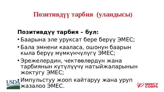  Позитивдүү тарбия (уландысы )   Позитивдүү тарбия – бул: Баарына эле уруксат бере берүү ЭМЕС; Бала эмнени кааласа, ошонун баарын кыла берүү мүмкүнчүлүгү ЭМЕС; Эрежелердин, чектөөлөрдүн жана тарбиянын күтүлүүчү натыйжаларынын жоктугу ЭМЕС; Импульстуу жооп кайтаруу жана уруп жазалоо ЭМЕС.  