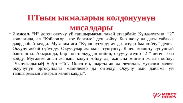 ПТнын ыкмаларын колдонуунун мисалдары 2-мисал. “Н” деген окуучу үй-тапшырмасын такай аткарбайт. Күндөлүгунө “2” коюлганда, ал “Койсоңор кое бергиле” деп койчу. Бир жолу ал дагы сабакка даярданбай келди. Мугалим ага “Күндөлүгүндү ач да, өзүңө баа койчу” деди. Окуучу аябай сүйүндү. Окуучулар жандана түшүштү. Канча коюшту сунуштай башташты. Акырында, бир топ талкуудан кийин, окуучу өзүнө “2 ” деген баа койду. Мугалим анын жанына колун койду да, жанына минтип жазып койду: “Чынчылдыгыӊ үчүн –“5”. Ошентип, чыр-чатак да чечилди, мугалим менен окуучунун ортосундагы мамилелер да оңолду. Окуучу эми дайыма үй тапшырмасын аткарып келип калды”. 