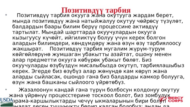  Позитивдүү тарбия    Позитивдүү тарбия окууга жана окутууга жардам берет, мында позитивдүү жана натыйжалуу окутуу чөйрөсү түзүлөт, балдардын баары билим берүү процессине активдүү тартылат. Мындай шарттарда окуучулардын окууга кызыгуусу күчөйт, ийгиликтүү болуу үчүн керек болгон алардын билимдери, көндүмдөрү жана өзүн өзү тарбиялоосу жакшырат. Позитивдүү тарбия мугалим жүрүм-турум көйгөйлөрүнө жумшаган убакытты азайтат, ошону менен алар предметти окууга көбүрөк убакыт бөлөт. Биз окуучуларды өзүбүздүн мисалыбызда окутуп, тарбиялашыбыз керек. Эгерде биз өзүбүз алар жөнүндө кам көрүп жана аларды сыйласак, ошондо гана биз балдарды камкор болууга, өзүн жана башканы сыйлоого үйрөтөбүз.  Жазалоонун кандай гана түрүн болбосун колдонуу окутуу жана үйрөнүү процесстерине тоскоол болот, биз зомбулук карама-каршылыктарды чечүү ыкмаларынын бири болуп саналат деген түшүнүктү берип калган болобуз; андан да жаманы биз аларга күчү бар адамдар күчтүүрөк болуп, алар дайыма алсыздарды жеӊет деп ишендирип калабыз.  