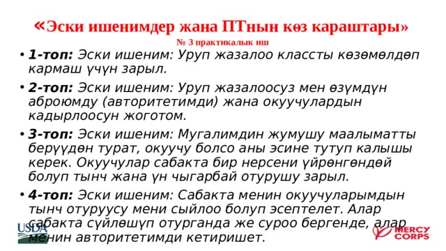 « Эски ишенимдер жана ПТнын көз караштары»  № 3 практикалык иш   1-топ: Эски ишеним: Уруп жазалоо классты көзөмөлдөп кармаш үчүн зарыл. 2-топ: Эски ишеним: Уруп жазалоосуз мен өзүмдүн аброюмду (авторитетимди) жана окуучулардын кадырлоосун жоготом. 3-топ: Эски ишеним: Мугалимдин жумушу маалыматты берүүдөн турат, окуучу болсо аны эсине тутуп калышы керек. Окуучулар сабакта бир нерсени үйрөнгөндөй болуп тынч жана үн чыгарбай отурушу зарыл. 4-топ: Эски ишеним: Сабакта менин окуучуларымдын тынч отуруусу мени сыйлоо болуп эсептелет. Алар сабакта сүйлөшүп отурганда же суроо бергенде, алар менин авторитетимди кетиришет.  