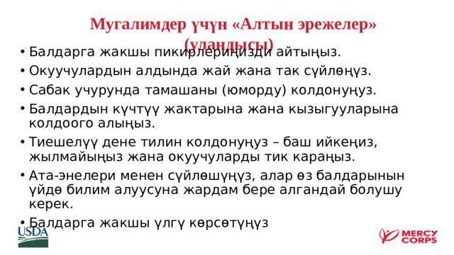  Мугалимдер үчүн «Алтын эрежелер»  (уландысы) Балдарга жакшы пикирлериңизди айтыңыз. Окуучулардын алдында жай жана так сүйлөңүз. Сабак учурунда тамашаны (юморду) колдонуңуз. Балдардын күчтүү жактарына жана кызыгууларына колдоого алыңыз. Тиешелүү дене тилин колдонуңуз – баш ийкеңиз, жылмайыңыз жана окуучуларды тик караңыз. Ата-энелери менен сүйлөшүңүз, алар өз балдарынын үйдө билим алуусуна жардам бере алгандай болушу керек. Балдарга жакшы үлгү көрсөтүңүз    