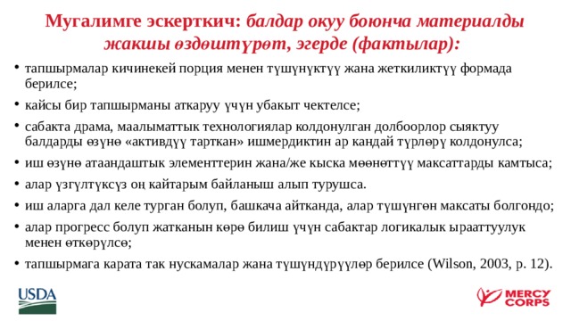 Мугалимге эскерткич: балдар окуу боюнча материалды жакшы өздөштүрөт, эгерде (фактылар):       тапшырмалар кичинекей порция менен түшүнүктүү жана жеткиликтүү формада берилсе; кайсы бир тапшырманы аткаруу үчүн убакыт чектелсе; сабакта драма, маалыматтык технологиялар колдонулган долбоорлор сыяктуу балдарды өзүнө «активдүү тарткан» ишмердиктин ар кандай түрлөрү колдонулса; иш өзүнө атаандаштык элементтерин жана/же кыска мөөнөттүү максаттарды камтыса; алар үзгүлтүксүз оң кайтарым байланыш алып турушса. иш аларга дал келе турган болуп, башкача айтканда, алар түшүнгөн максаты болгондо; алар прогресс болуп жатканын көрө билиш үчүн сабактар логикалык ырааттуулук менен өткөрүлсө; тапшырмага карата так нускамалар жана түшүндүрүүлөр берилсе (Wilson, 2003, p. 12).    