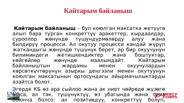  Кайтарым байланыш       Кайтарым байланыш – бул коюлган максатка жетүүгө алып бара турган конкреттүү аракеттер, кырдаалдар, суроолор жөнүндө түшүндүрмөлөрдү алуу жана билдирүү процесси. Ал окутуу процесси кандай жүрүп жаткандыгы жөнүндө түшүнүк берет, ар бир окуучунун билиминдеги жетишкендиктер жана боштуктар, көйгөйлөр жөнүндө маалымдайт. Кайтарым байланыштын жардамы менен окуучулардын көрсөткүчтөрүнүн азыркы деӊгээли менен окутуунун коюлган максатынын ортосундагы айырмачылыктарды азайтса болот. Эгерде КБ өз ара сыйлоо жана ак ниет чөйрөдө жүзөгө ашса, ал так, түшүнүктүү, өз убагында жана тема боюнча болсо; ал позитивдүү, конкреттүү болуп, тоскоолдукту жеӊип чыгууга жардам берсе, анда кайтарым байланыш окутуунун ийгилигин камсыздайт.  