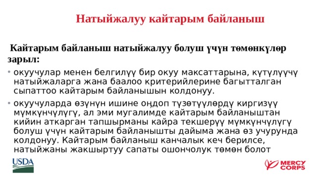  Натыйжалуу кайтарым байланыш    Кайтарым байланыш натыйжалуу болуш үчүн төмөнкүлөр зарыл: окуучулар менен белгилүү бир окуу максаттарына, күтүлүүчү натыйжаларга жана баалоо критерийлерине багытталган сыпаттоо кайтарым байланышын колдонуу. окуучуларда өзүнүн ишине оӊдоп түзөтүүлөрдү киргизүү мүмкүнчүлүгү, ал эми мугалимде кайтарым байланыштан кийин аткарган тапшырманы кайра текшерүү мүмкүнчүлүгү болуш үчүн кайтарым байланышты дайыма жана өз учурунда колдонуу. Кайтарым байланыш канчалык кеч берилсе, натыйжаны жакшыртуу сапаты ошончолук төмөн болот  