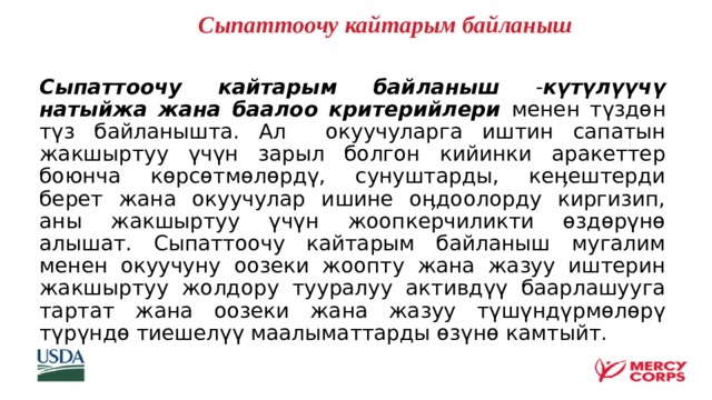   Сыпаттоочу кайтарым байланыш  Сыпаттоочу кайтарым байланыш - күтүлүүчү натыйжа жана баалоо критерийлери менен түздөн түз байланышта. Ал окуучуларга иштин сапатын жакшыртуу үчүн зарыл болгон кийинки аракеттер боюнча көрсөтмөлөрдү, сунуштарды, кеӊештерди берет жана окуучулар ишине оӊдоолорду киргизип, аны жакшыртуу үчүн жоопкерчиликти өздөрүнө алышат. Сыпаттоочу кайтарым байланыш мугалим менен окуучуну оозеки жоопту жана жазуу иштерин жакшыртуу жолдору тууралуу активдүү баарлашууга тартат жана оозеки жана жазуу түшүндүрмөлөрү түрүндө тиешелүү маалыматтарды өзүнө камтыйт.    