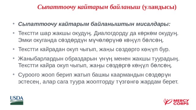   Сыпаттоочу кайтарым байланыш (уландысы) Сыпаттоочу кайтарым байланыштын мисалдары: Текстти шар жакшы окудуӊ. Диалогдорду да көркөм окудуӊ. Эмки окуганда сөздөрдүн мүчөлөрүнө көӊүл бөлсөң. Текстти кайрадан окуп чыгып, жаңы сөздөрго көңүл бур. Жаныбарлардын образдарын үнүӊ менен жакшы туурадыӊ. Текстти кайра окуп чыгып, жаӊы сөздөргө көӊүл бөлсөң. Суроого жооп берип жатып башкы каармандын сөздөрүн эстесең, алар сага туура жоопторду түзгөнгө жардам берет.    