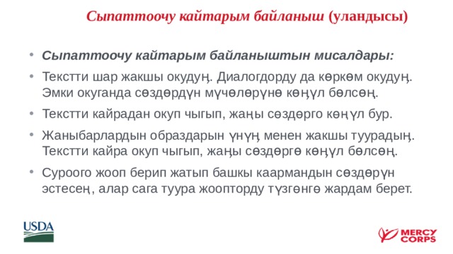   Сыпаттоочу кайтарым байланыш (уландысы) Сыпаттоочу кайтарым байланыштын мисалдары: Текстти шар жакшы окудуӊ. Диалогдорду да көркөм окудуӊ. Эмки окуганда сөздөрдүн мүчөлөрүнө көӊүл бөлсөң. Текстти кайрадан окуп чыгып, жаңы сөздөрго көңүл бур. Жаныбарлардын образдарын үнүӊ менен жакшы туурадыӊ. Текстти кайра окуп чыгып, жаӊы сөздөргө көӊүл бөлсөң. Суроого жооп берип жатып башкы каармандын сөздөрүн эстесең, алар сага туура жоопторду түзгөнгө жардам берет.    