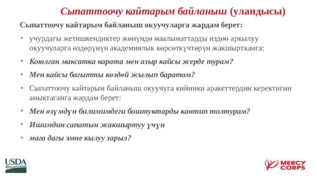   Сыпаттоочу кайтарым байланыш (уландысы)  Сыпаттоочу кайтарым байланыш окуучуларга жардам берет: учурдагы жетишкендиктер жөнүндө маалыматтарды издөө аркылуу окуучуларга өздөрүнүн академиялык көрсөткүчтөрүн жакшыртканга: Коюлган максатка карата мен азыр кайсы жерде турам? Мен кайсы багытты көздөй жылып баратам? Сыпаттоочу кайтарым байланыш окуучуга кийинки аракеттердин керектигин аныктаганга жардам берет: Мен өзүмдүн билимимдеги боштуктарды кантип толтурам? Ишимдин сапатын жакшыртуу үчүн мага дагы эмне кылуу зарыл?    