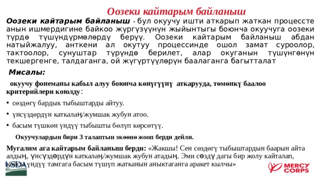   Оозеки кайтарым байланыш  Оозеки кайтарым байланыш  - бул окуучу ишти аткарып жаткан процессте анын ишмердигине байкоо жүргүзүүнүн жыйынтыгы боюнча окуучуга оозеки түрдө түшүндүрмөлөрдү берүү. Оозеки кайтарым байланыш абдан натыйжалуу, анткени ал окутуу процессинде ошол замат суроолор, тактоолор, сунуштар түрүндө берилет, алар окуганын түшүнгөнүн текшергенге, талдаганга, ой жүгүртүүлөрүн баалаганга багытталат  Мисалы:  окуучу фонеманы кабыл алуу боюнча көнүгүүнү аткарууда, төмөнкү баалоо критерийлери коюлду : сөздөгү бардык тыбыштарды айтуу. үнсүздөрдүн каткалаӊ/жумшак жубун атоо. басым түшкөн үндүү тыбышты бөлүп көрсөтүү.  Окуучулардын бири 3 талаптын экөөнө жооп берди дейли. Мугалим ага кайтарым байланыш берди: «Жакшы! Сен сөздөгү тыбыштардын баарын айта алдыӊ, үнсүздөрдүн каткалаӊ/жумшак жубун атадыӊ. Эми сөздү дагы бир жолу кайталап, кайсы үндүү тамгага басым түшүп жатканын аныктаганга аракет кылчы»     