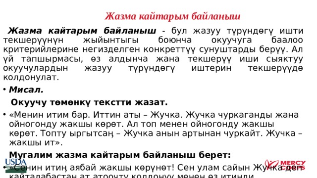   Жазма кайтарым байланыш    Жазма кайтарым байланыш - бул жазуу түрүндөгү ишти текшерүүнүн жыйынтыгы боюнча окуучуга баалоо критерийлерине негизделген конкреттүү сунуштарды берүү. Ал үй тапшырмасы, өз алдынча жана текшерүү иши сыяктуу окуучулардын жазуу түрүндөгү иштерин текшерүүдө колдонулат. Мисал.  Окуучу төмөнкү текстти жазат. «Менин итим бар. Иттин аты – Жучка. Жучка чуркаганды жана ойногонду жакшы көрөт. Ал топ менен ойногонду жакшы көрөт. Топту ыргытсаӊ – Жучка анын артынан чуркайт. Жучка – жакшы ит».  Мугалим жазма кайтарым байланыш берет: «Сенин итиӊ аябай жакшы көрүнөт! Сен улам сайын Жучка деп кайталабастан ат атоочту колдонуу менен өз итинди кененирээк сүрөттөп бере аласынбы? Ошондо мен сенин итиӊ ургаачы же эркек экендигин билем».    