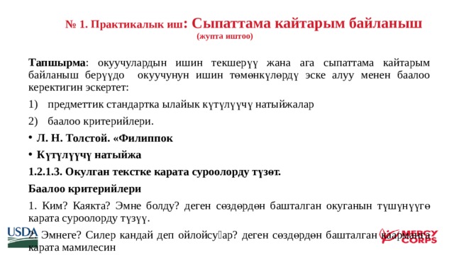   № 1. Практикалык иш : Сыпаттама кайтарым байланыш  (жупта иштоо)  Тапшырма : окуучулардын ишин текшерүү жана ага сыпаттама кайтарым байланыш берүүдо окуучунун ишин төмөнкүлөрдү эске алуу менен баалоо керектигин эскертет: предметтик стандартка ылайык күтүлүүчү натыйжалар баалоо критерийлери. Л. Н. Толстой. «Филиппок Күтүлүүчү натыйжа 1.2.1.3. Окулган текстке карата суроолорду түзөт. Баалоо критерийлери 1. Ким? Каякта? Эмне болду? деген сөздөрдөн башталган окуганын түшүнүүгө карата суроолорду түзүү. 2. Эмнеге? Силер кандай деп ойлойсуӊар? деген сөздөрдөн башталган каарманга карата мамилесин    