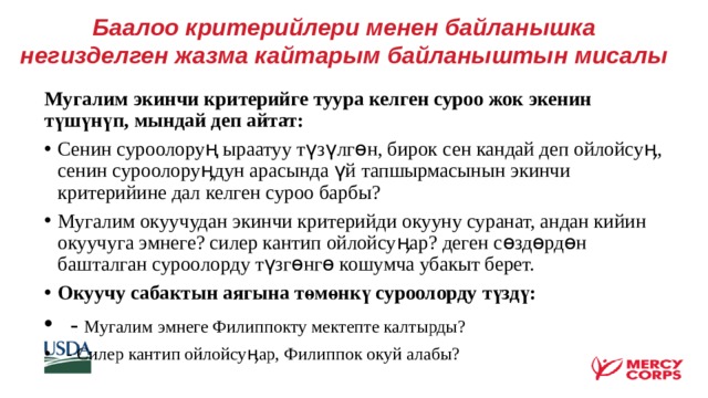 Баалоо критерийлери менен байланышка негизделген жазма кайтарым байланыштын мисалы    Мугалим экинчи критерийге туура келген суроо жок экенин түшүнүп, мындай деп айтат: Сенин суроолоруң ыраатуу түзүлгөн, бирок сен кандай деп ойлойсуӊ, сенин суроолоруӊдун арасында үй тапшырмасынын экинчи критерийине дал келген суроо барбы? Мугалим окуучудан экинчи критерийди окууну суранат, андан кийин окуучуга эмнеге? силер кантип ойлойсуӊар? деген сөздөрдөн башталган суроолорду түзгөнгө кошумча убакыт берет. Окуучу сабактын аягына төмөнкү суроолорду түздү:  - Мугалим эмнеге Филиппокту мектепте калтырды?  - Силер кантип ойлойсуӊар, Филиппок окуй алабы?    