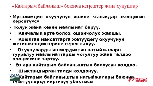  «Кайтарым байланыш» боюнча кеӊештер жана сунуштар      Мугалимдин окуучунун ишине кызыкдар экендигин көрсөтүүсү  Толук жана кенен маалымат берүү .  Канчалык эрте болсо, ошончолук жакшы.  Коюлган максаттарга жетүүдөгү окуучунун жетишкендиктерине сереп салуу.  Окуучуларды ишмердиктин натыйжалары тууралуу маалыматтарды чогултуу жана талдоо процессине тартуу.  Өз ара кайтарым байланыштын болуусун колдоо.  Шыктандырган тилди колдонуу.  Кайтарым байланыштын натыйжалары боюнча түзөтүүлөрдү киргизүү убактысы    