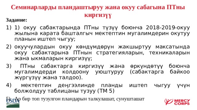  Семинарларды пландаштыруу жана окуу сабагына ПТны киргизүү     Задание: 1) окуу сабактарында ПТны түзүү боюнча 2018-2019-окуу жылына карата башталгыч мектептин мугалимдерин окутуу планын иштеп чыгуу; окуучулардын окуу көндүмдөрүн жакшыртуу максатында окуу сабактарына ПТнын стратегияларын, техникаларын жана ыкмаларын киргизүү;  ПТны сабактарга киргизүү жана өркүндөтүү боюнча мугалимдерди колдоону уюштуруу (сабактарга байкоо жүргүзүү жана талдоо).  мектептин деӊгээлинде планды иштеп чыгуу үчүн болжолдуу таблицаны тузуу (ТМ 5) Ар бир топ тузулгон пландарын талкулашат, сунушташат    