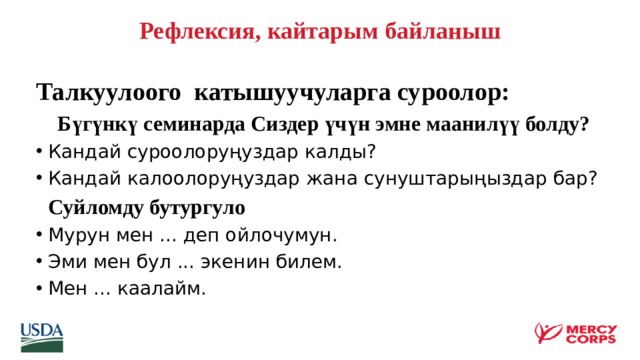   Рефлексия, кайтарым байланыш   Талкуулоого катышуучуларга суроолор:  Бүгүнкү семинарда Сиздер үчүн эмне маанилүү болду? Кандай суроолоруңуздар калды? Кандай калоолоруңуздар жана сунуштарыңыздар бар?  Суйломду бутургуло Мурун мен ... деп ойлочумун. Эми мен бул ... экенин билем. Мен ... каалайм.   