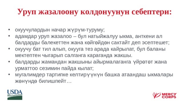  Уруп жазалоону колдонуунун себептери: окуучулардын начар жүрүм-туруму; адамдар уруп жазалоо – бул натыйжалуу ыкма, анткени ал балдарды балекеттен жана көйгөйдөн сактайт деп эсептешет; окуучу бат тил алып, окууга тез арада кайрылат, бул баланы мектептен чыгарып салганга караганда жакшы. балдарды жамандан жакшыны айырмалаганга үйрөтөт жана урматтоо сезимин пайда кылат; мугалимдер тартипке келтирүүнүн башка атаандаш ыкмалары жөнүндө билишпейт… 