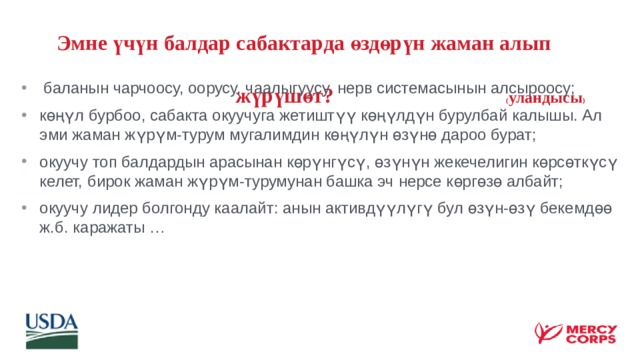  Эмне үчүн балдар сабактарда өздөрүн жаман алып  жүрүшөт? ( уландысы )  баланын чарчоосу, оорусу, чаалыгуусу, нерв системасынын алсыроосу; көңүл бурбоо, сабакта окуучуга жетиштүү көңүлдүн бурулбай калышы. Ал эми жаман жүрүм-турум мугалимдин көңүлүн өзүнө дароо бурат; окуучу топ балдардын арасынан көрүнгүсү, өзүнүн жекечелигин көрсөткүсү келет, бирок жаман жүрүм-турумунан башка эч нерсе көргөзө албайт; окуучу лидер болгонду каалайт: анын активдүүлүгү бул өзүн-өзү бекемдөө ж.б. каражаты … 