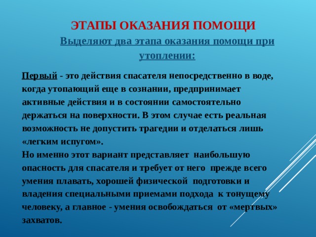 ЭТАПЫ ОКАЗАНИЯ ПОМОЩИ Выделяют два этапа оказания помощи при утоплении:  Первый - это действия спасателя непосредственно в воде, когда утопающий еще в сознании, предпринимает активные действия и в состоянии самостоятельно держаться на поверхности. В этом случае есть реальная возможность не допустить трагедии и отделаться лишь «легким испугом». Но именно этот вариант представляет наибольшую опасность для спасателя и требует от него прежде всего умения плавать, хорошей физической подготовки и владения специальными приемами подхода к тонущему человеку, а главное - умения освобождаться от «мертвых» захватов. 