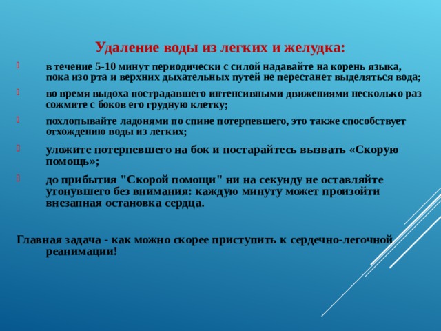  Удаление воды из легких и желудка: в течение 5-10 минут периодически с силой надавайте на корень языка, пока изо рта и верхних дыхательных путей не перестанет выделяться вода; во время выдоха пострадавшего интенсивными движениями несколько раз сожмите с боков его грудную клетку; похлопывайте ладонями по спине потерпевшего, это также способствует отхождению воды из легких; уложите потерпевшего на бок и постарайтесь вызвать «Скорую помощь»; до прибытия 