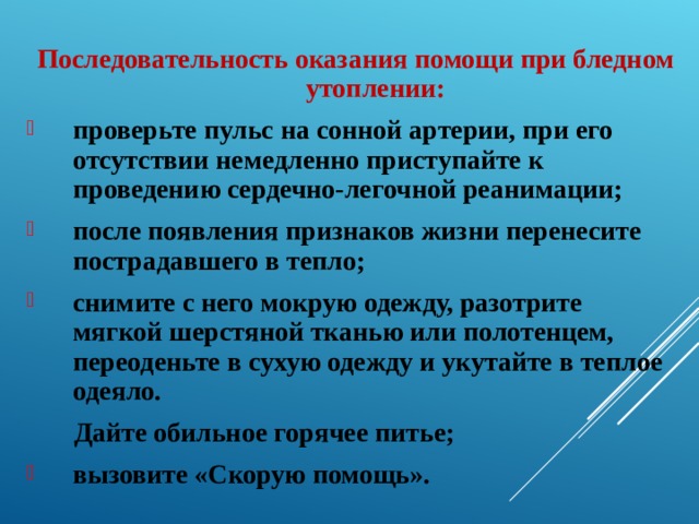  Последовательность оказания помощи при бледном утоплении: проверьте пульс на сонной артерии, при его отсутствии немедленно приступайте к проведению сердечно-легочной реанимации; после появления признаков жизни перенесите пострадавшего в тепло; снимите с него мокрую одежду, разотрите мягкой шерстяной тканью или полотенцем, переоденьте в сухую одежду и укутайте в теплое одеяло.  Дайте обильное горячее питье; вызовите «Скорую помощь». 