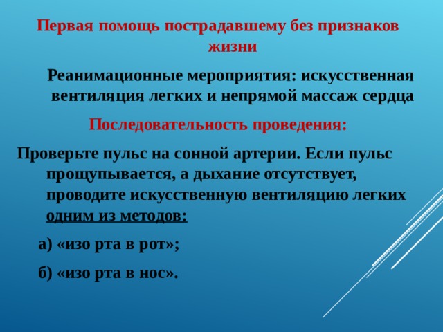 Первая помощь пострадавшему без признаков жизни  Реанимационные мероприятия: искусственная вентиляция легких и непрямой массаж сердца Последовательность проведения: Проверьте пульс на сонной артерии. Если пульс прощупывается, а дыхание отсутствует, проводите искусственную вентиляцию легких одним из методов:  а) «изо рта в рот»;  б) «изо рта в нос». 